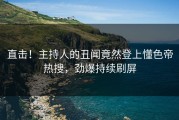 直击！主持人的丑闻竟然登上懂色帝热搜，劲爆持续刷屏