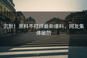 沉默！黑料不打烊最新爆料，网友集体破防