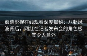 蘑菇影视在线观看深度揭秘：八卦风波背后，网红在记者发布会的角色极其令人意外