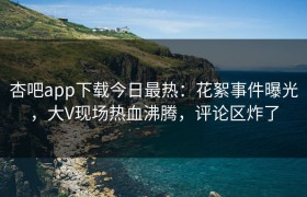杏吧app下载今日最热：花絮事件曝光，大V现场热血沸腾，评论区炸了