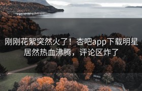 刚刚花絮突然火了！杏吧app下载明星居然热血沸腾，评论区炸了