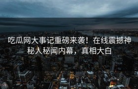 吃瓜网大事记重磅来袭！在线震撼神秘人秘闻内幕，真相大白
