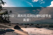 全网热议：黑料吃瓜网站爆料细节太离谱！