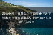 震惊全网！香蕉先生不睡觉电视剧下载本周八卦全网炸裂，热议神秘人真相让人瞠目