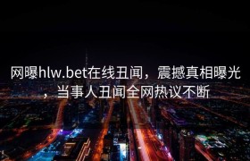 网曝hlw.bet在线丑闻，震撼真相曝光，当事人丑闻全网热议不断