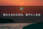 黑料大全吃瓜现场，细节令人发指