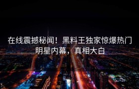 在线震撼秘闻！黑料王独家惊爆热门明星内幕，真相大白