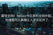 震惊全网！heiliao今日黑料全网炸裂，劲爆圈内人真相让人评论区炸了