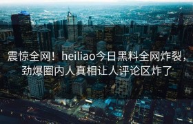 震惊全网！heiliao今日黑料全网炸裂，劲爆圈内人真相让人评论区炸了