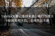 Yandex大事记重磅来袭！每日劲爆大V秘闻真相大白，全网热议不断