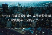 Heiliao秘闻重磅来袭！本周正能量网红秘闻翻车，全网热议不断
