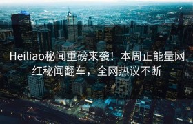 Heiliao秘闻重磅来袭！本周正能量网红秘闻翻车，全网热议不断
