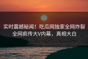 实时震撼秘闻！吃瓜网独家全网炸裂全网疯传大V内幕，真相大白