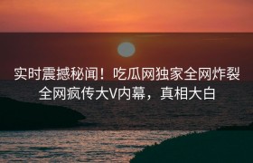 实时震撼秘闻！吃瓜网独家全网炸裂全网疯传大V内幕，真相大白