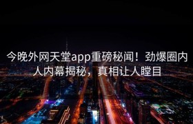 今晚外网天堂app重磅秘闻！劲爆圈内人内幕揭秘，真相让人瞠目