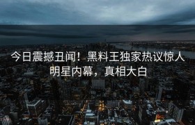今日震撼丑闻！黑料王独家热议惊人明星内幕，真相大白