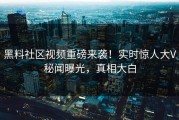 黑料社区视频重磅来袭！实时惊人大V秘闻曝光，真相大白
