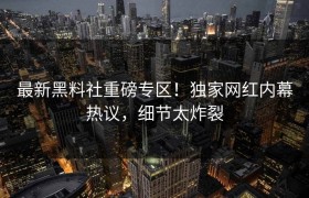最新黑料社重磅专区！独家网红内幕热议，细节太炸裂