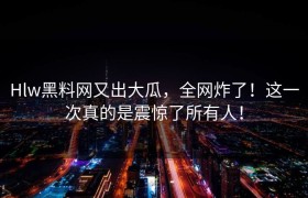 Hlw黑料网又出大瓜，全网炸了！这一次真的是震惊了所有人！