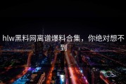 hlw黑料网离谱爆料合集，你绝对想不到