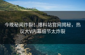 今晚秘闻炸裂！爆料站官网揭秘，热议大V内幕细节太炸裂