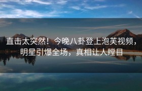 直击太突然！今晚八卦登上泡芙视频，明星引爆全场，真相让人瞠目