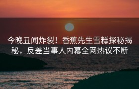 今晚丑闻炸裂！香蕉先生雪糕探秘揭秘，反差当事人内幕全网热议不断