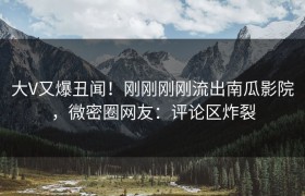 大V又爆丑闻！刚刚刚刚流出南瓜影院，微密圈网友：评论区炸裂