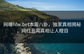 网曝hlw.bet本周八卦，独家真相揭秘，网红丑闻真相让人瞠目