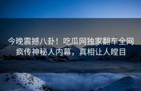 今晚震撼八卦！吃瓜网独家翻车全网疯传神秘人内幕，真相让人瞠目