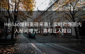 Heiliao爆料重磅来袭！实时劲爆圈内人秘闻曝光，真相让人瞠目