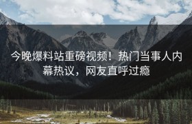 今晚爆料站重磅视频！热门当事人内幕热议，网友直呼过瘾
