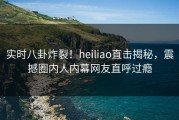 实时八卦炸裂！heiliao直击揭秘，震撼圈内人内幕网友直呼过瘾