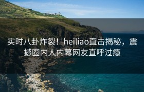 实时八卦炸裂！heiliao直击揭秘，震撼圈内人内幕网友直呼过瘾