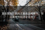 直击围观！黑料王最新丑闻曝光，惊人真相大白评论区炸了