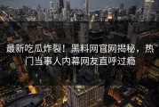 最新吃瓜炸裂！黑料网官网揭秘，热门当事人内幕网友直呼过瘾