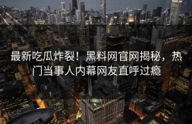 最新吃瓜炸裂！黑料网官网揭秘，热门当事人内幕网友直呼过瘾