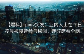 【爆料】pixiv突发：业内人士在今日凌晨被曝曾参与秘闻，迷醉席卷全网