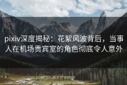 pixiv深度揭秘：花絮风波背后，当事人在机场贵宾室的角色彻底令人意外