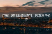 炸裂！黑料王最新爆料，网友集体破防