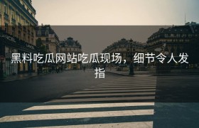 黑料吃瓜网站吃瓜现场，细节令人发指