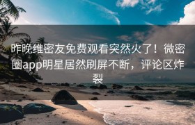 昨晚维密友免费观看突然火了！微密圈app明星居然刷屏不断，评论区炸裂