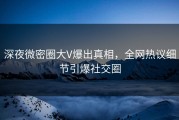 深夜微密圈大V爆出真相，全网热议细节引爆社交圈