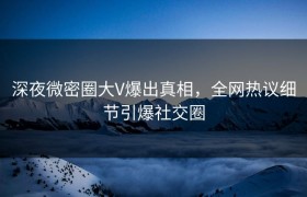 深夜微密圈大V爆出真相，全网热议细节引爆社交圈
