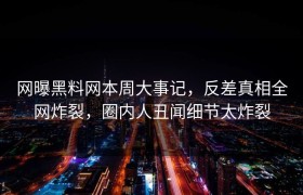 网曝黑料网本周大事记，反差真相全网炸裂，圈内人丑闻细节太炸裂
