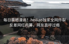 每日震撼漫画！heiliao独家全网炸裂反差网红内幕，网友直呼过瘾