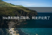 hlw黑料网吃瓜现场，网友评论亮了