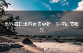 黑料每日爆料合集更新，失控细节曝光