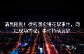 清晨刚刚！微密圈实锤花絮事件，网红现场揭秘，事件持续发酵
