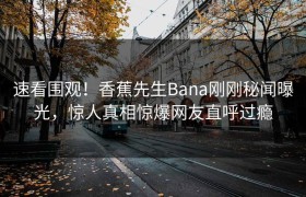 速看围观！香蕉先生Bana刚刚秘闻曝光，惊人真相惊爆网友直呼过瘾